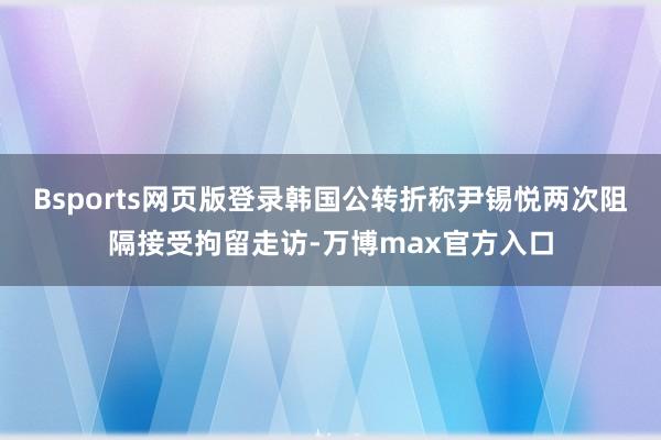 Bsports网页版登录韩国公转折称尹锡悦两次阻隔接受拘留走访-万博max官方入口