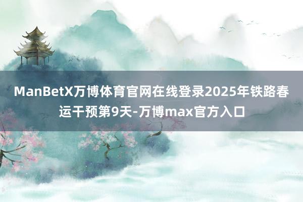 ManBetX万博体育官网在线登录2025年铁路春运干预第9天-万博max官方入口