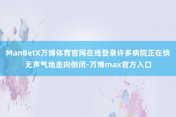 ManBetX万博体育官网在线登录许多病院正在悄无声气地走向倒闭-万博max官方入口