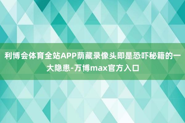 利博会体育全站APP荫藏录像头即是恐吓秘籍的一大隐患-万博max官方入口