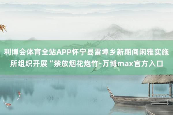 利博会体育全站APP怀宁县雷埠乡新期间闲雅实施所组织开展“禁放烟花炮竹-万博max官方入口