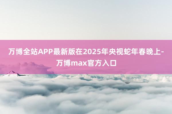 万博全站APP最新版在2025年央视蛇年春晚上-万博max官方入口