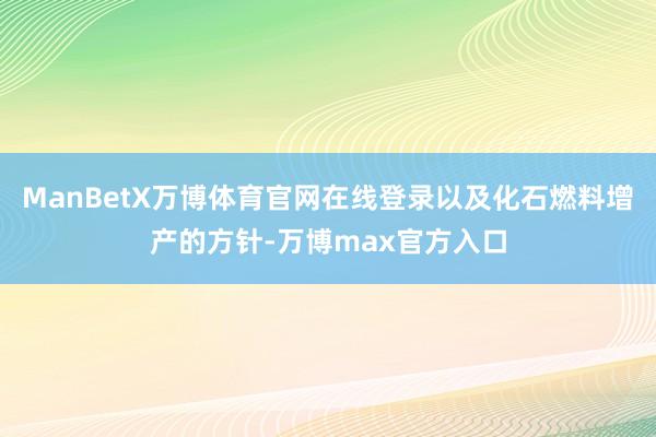 ManBetX万博体育官网在线登录以及化石燃料增产的方针-万博max官方入口