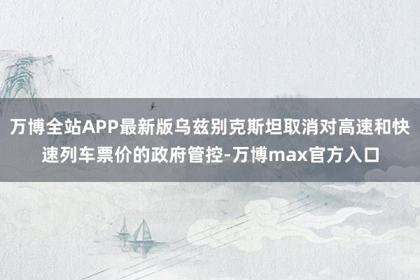 万博全站APP最新版乌兹别克斯坦取消对高速和快速列车票价的政府管控-万博max官方入口