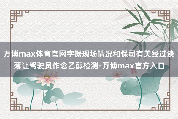 万博max体育官网字据现场情况和保司有关经过淡薄让驾驶员作念乙醇检测-万博max官方入口