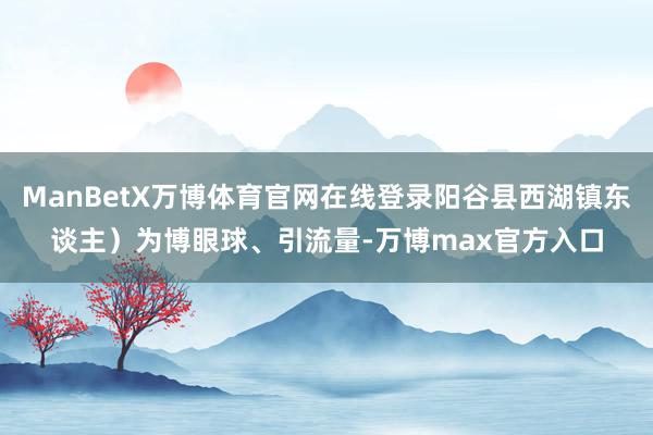 ManBetX万博体育官网在线登录阳谷县西湖镇东谈主）为博眼球、引流量-万博max官方入口