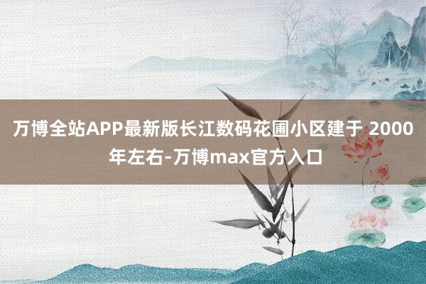 万博全站APP最新版长江数码花圃小区建于 2000 年左右-万博max官方入口