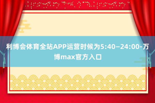 利博会体育全站APP运营时候为5:40—24:00-万博max官方入口