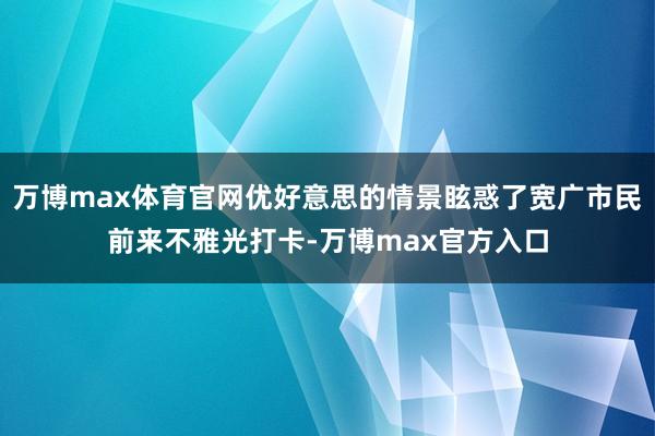 万博max体育官网优好意思的情景眩惑了宽广市民前来不雅光打卡-万博max官方入口