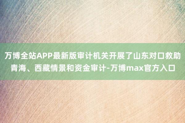 万博全站APP最新版审计机关开展了山东对口救助青海、西藏情景和资金审计-万博max官方入口