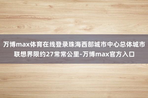 万博max体育在线登录珠海西部城市中心总体城市联想界限约27常常公里-万博max官方入口