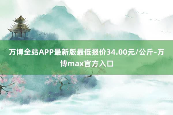 万博全站APP最新版最低报价34.00元/公斤-万博max官方入口