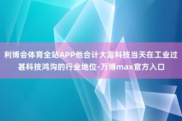 利博会体育全站APP他合计大富科技当天在工业过甚科技鸿沟的行业地位-万博max官方入口