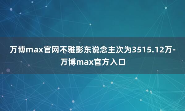 万博max官网不雅影东说念主次为3515.12万-万博max官方入口