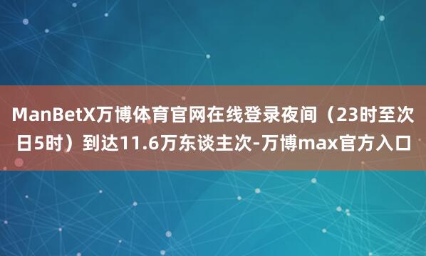 ManBetX万博体育官网在线登录夜间(23时至次日5时)到达11.6万东谈主次-万博max官方入口