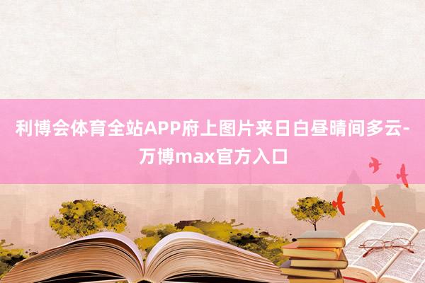 利博会体育全站APP府上图片来日白昼晴间多云-万博max官方入口