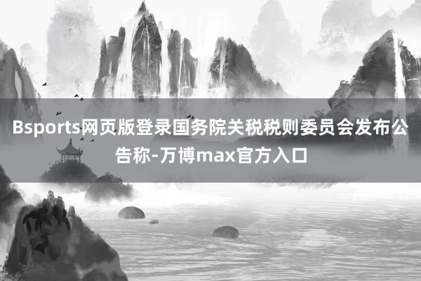 Bsports网页版登录国务院关税税则委员会发布公告称-万博max官方入口