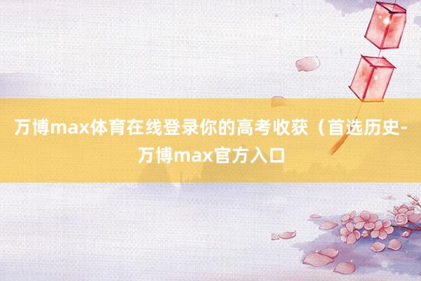 万博max体育在线登录你的高考收获（首选历史-万博max官方入口