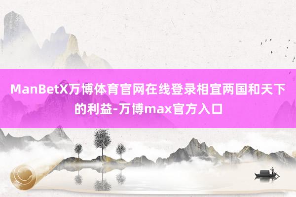 ManBetX万博体育官网在线登录相宜两国和天下的利益-万博max官方入口